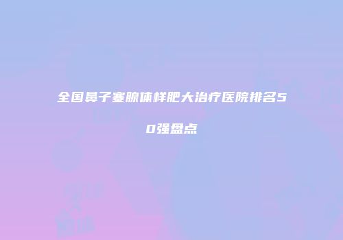 全国鼻子塞腺体样肥大治疗医院排名50强盘点