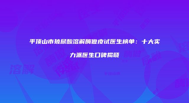 平顶山市玻尿酸溶解酶做皮试医生榜单：十大实力派医生口碑揭晓