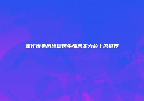焦作市兔唇修复医生综合实力前十名推荐