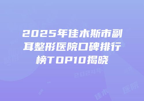 2025年佳木斯市副耳整形医院口碑排行榜TOP10揭晓