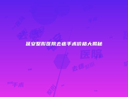 延安整形医院去痣手术价格大揭秘