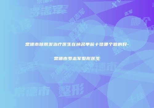 常德市除脱发治疗医生在榜名单前十佳哪个做的好-常德市罗志军整形医生