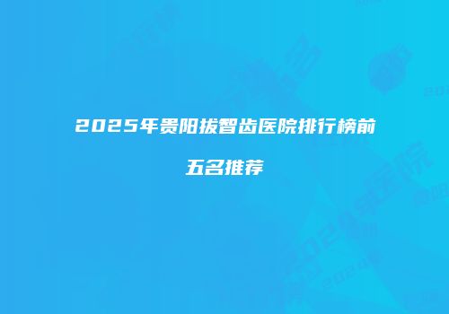 2025年贵阳拔智齿医院排行榜前五名推荐