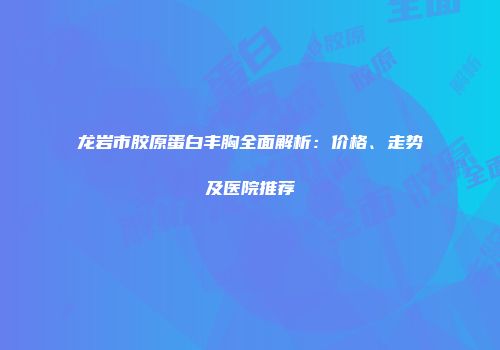龙岩市胶原蛋白丰胸全面解析：价格、走势及医院推荐