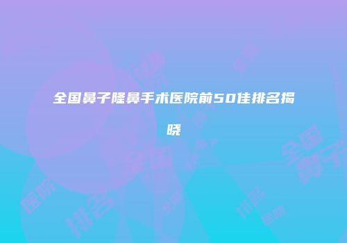 全国鼻子隆鼻手术医院前50佳排名揭晓