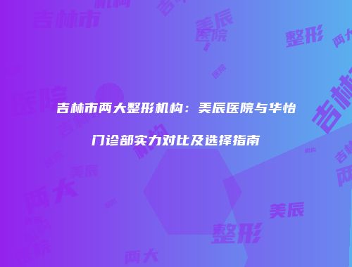 吉林市两大整形机构：美辰医院与华怡门诊部实力对比及选择指南
