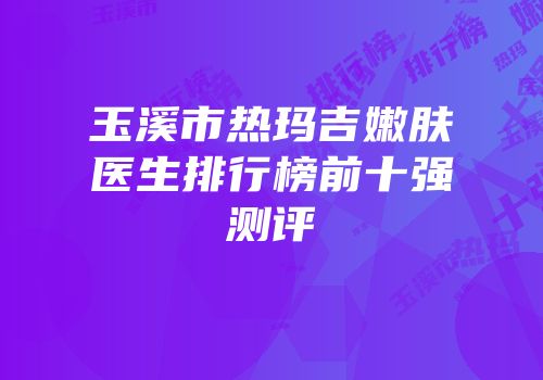 玉溪市热玛吉嫩肤医生排行榜前十强测评