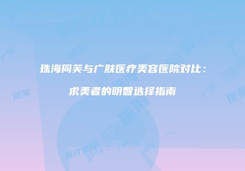 珠海同芙与广肤医疗美容医院对比：求美者的明智选择指南