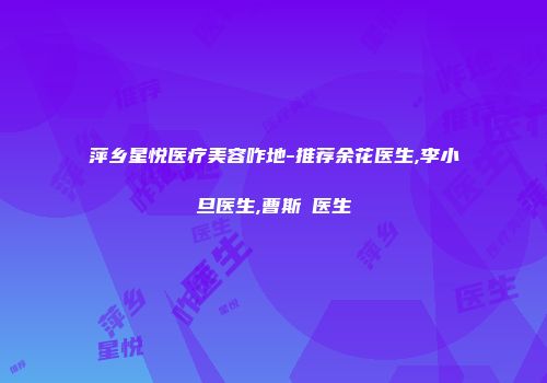 萍乡星悦医疗美容咋地-推荐余花医生,李小旦医生,曹斯頔医生