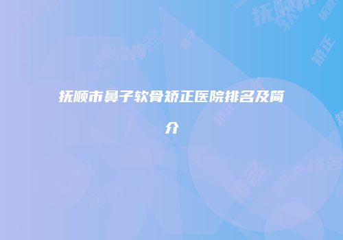 抚顺市鼻子软骨矫正医院排名及简介