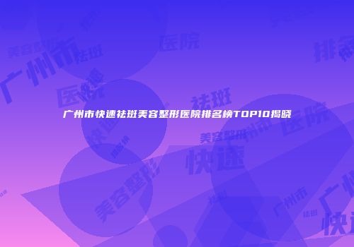 广州市快速祛斑美容整形医院排名榜TOP10揭晓