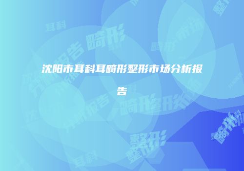 沈阳市耳科耳畸形整形市场分析报告