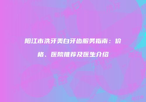 阳江市洗牙美白牙齿服务指南：价格、医院推荐及医生介绍