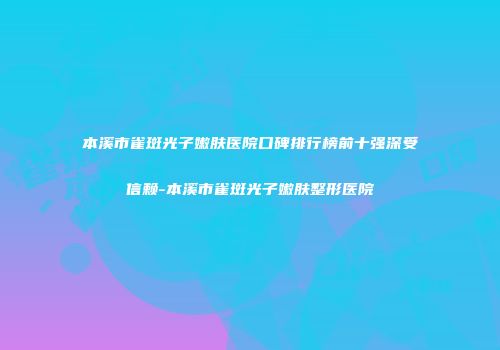 本溪市雀斑光子嫩肤医院口碑排行榜前十强深受信赖-本溪市雀斑光子嫩肤整形医院