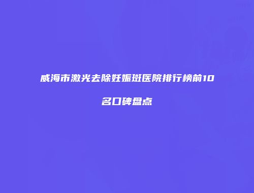 威海市激光去除妊娠斑医院排行榜前10名口碑盘点