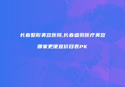 长春整形美容医院,长春盛羽医疗美容哪家更便宜价目表PK