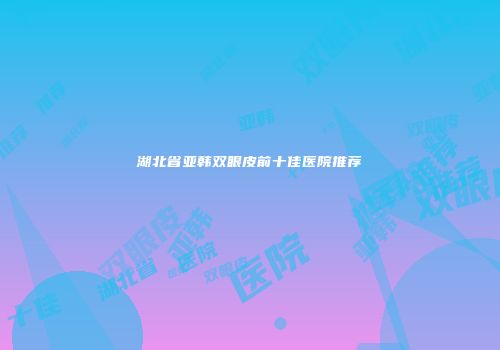 湖北省亚韩双眼皮前十佳医院推荐