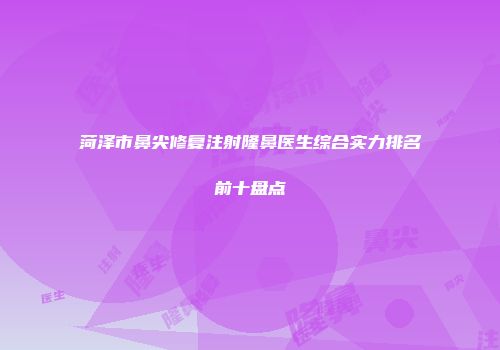 菏泽市鼻尖修复注射隆鼻医生综合实力排名前十盘点