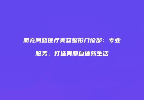 南充阿蓝医疗美容整形门诊部：专业服务，打造美丽自信新生活