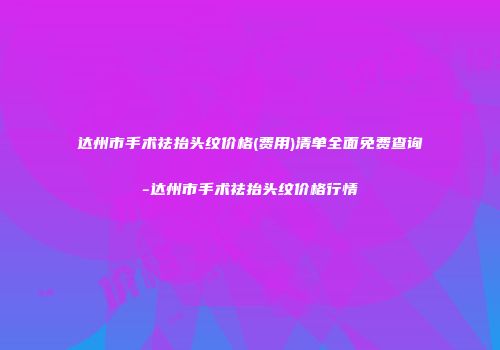 达州市手术祛抬头纹价格(费用)清单全面免费查询-达州市手术祛抬头纹价格行情