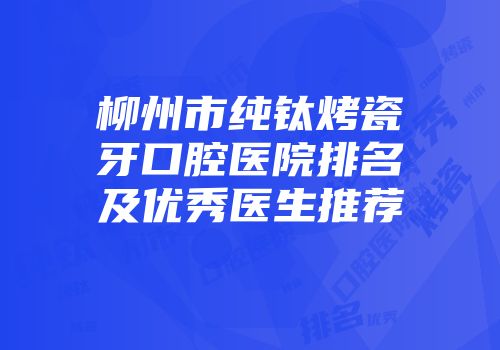 柳州市纯钛烤瓷牙口腔医院排名及优秀医生推荐