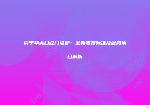 南宁华美口腔门诊部：全新收费标准及服务项目解析