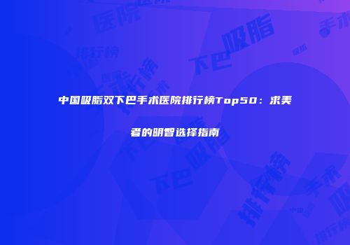 中国吸脂双下巴手术医院排行榜Top50：求美者的明智选择指南