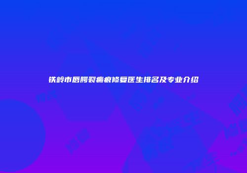 铁岭市唇腭裂瘢痕修复医生排名及专业介绍