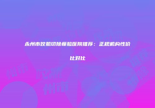 永州市咬肌切除瘦脸医院推荐：正规机构性价比对比