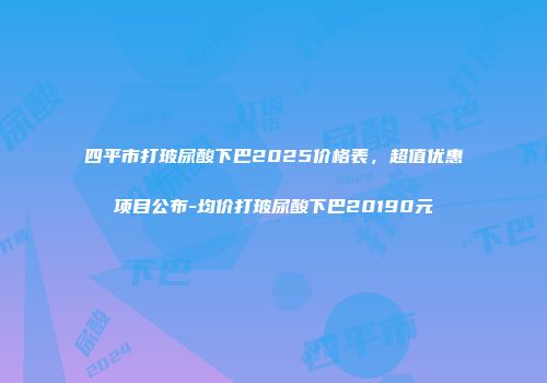 四平市打玻尿酸下巴2025价格表，超值优惠项目公布-均价打玻尿酸下巴20190元