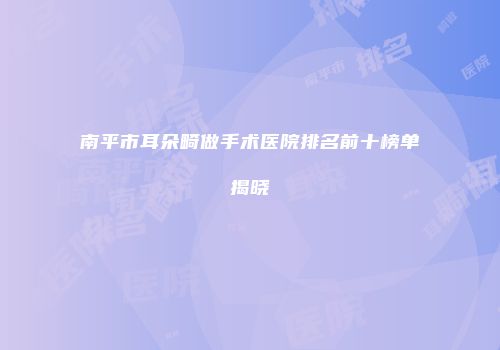 南平市耳朵畸做手术医院排名前十榜单揭晓