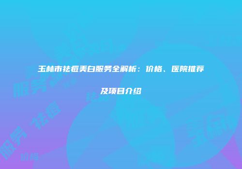 玉林市祛痘美白服务全解析：价格、医院推荐及项目介绍