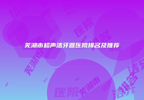 芜湖市超声洁牙器医院排名及推荐