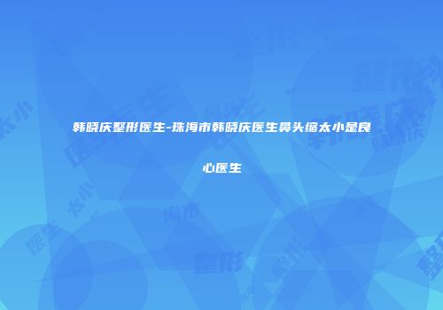 韩晓庆整形医生-珠海市韩晓庆医生鼻头缩太小是良心医生