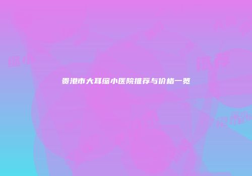 贵港市大耳缩小医院推荐与价格一览