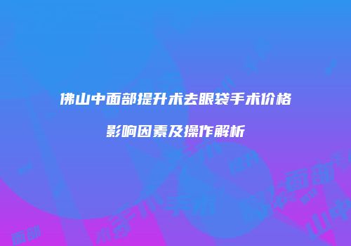 佛山中面部提升术去眼袋手术价格影响因素及操作解析