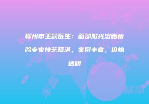 柳州市王颖医生：面部激光溶脂瘦脸专家技艺精湛，案例丰富，价格透明