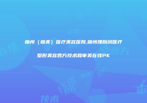 锦州（锦美）医疗美容医院,锦州瑰肤润医疗整形美容各方技术和审美在线PK