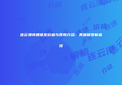 连云港快速植发价格与医院介绍：美丽蜕变新选择