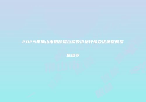 2025年佛山市眼部提拉紧致价格行情及优质医院医生推荐