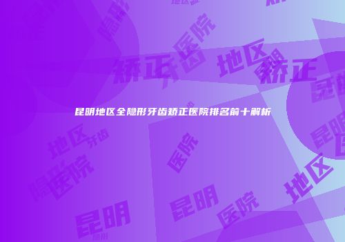 昆明地区全隐形牙齿矫正医院排名前十解析