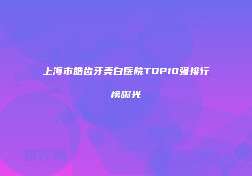上海市皓齿牙美白医院TOP10强排行榜曝光