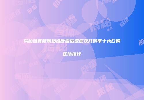 揭秘自体脂肪移植卧蚕后遗症及开封市十大口碑医院排行