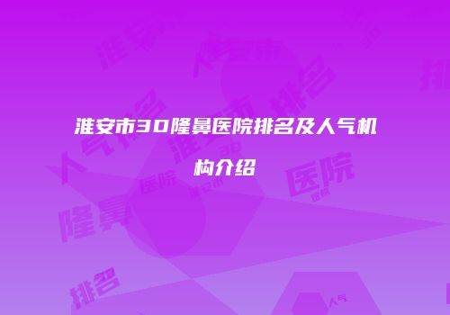 淮安市3D隆鼻医院排名及人气机构介绍