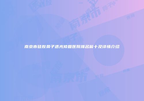 南京市硅胶鼻子透光修复医院排名前十及详情介绍