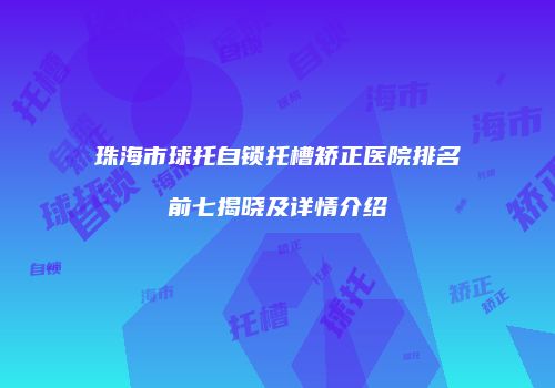 珠海市球托自锁托槽矫正医院排名前七揭晓及详情介绍