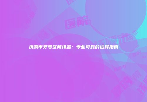 抚顺市牙弓医院排名：专业可靠的选择指南