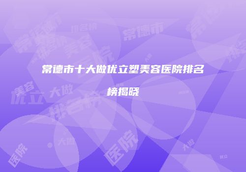 常德市十大做优立塑美容医院排名榜揭晓