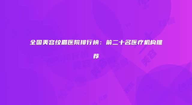 全国美容纹眉医院排行榜：前二十名医疗机构推荐