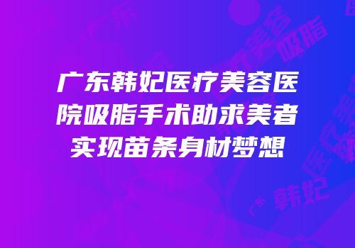 广东韩妃医疗美容医院吸脂手术助求美者实现苗条身材梦想